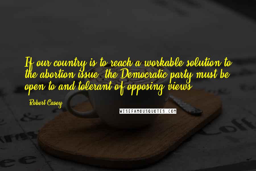 Robert Casey Quotes: If our country is to reach a workable solution to the abortion issue, the Democratic party must be open to and tolerant of opposing views.