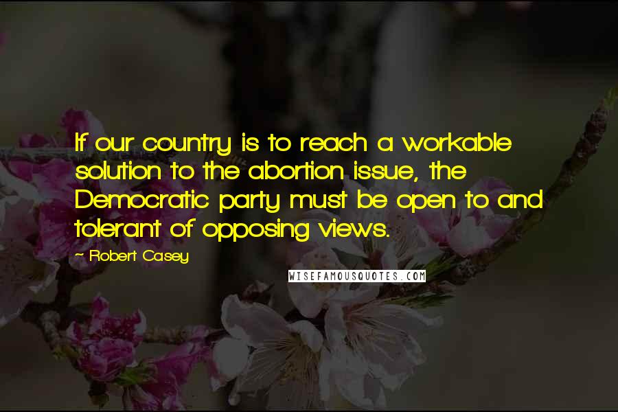 Robert Casey Quotes: If our country is to reach a workable solution to the abortion issue, the Democratic party must be open to and tolerant of opposing views.