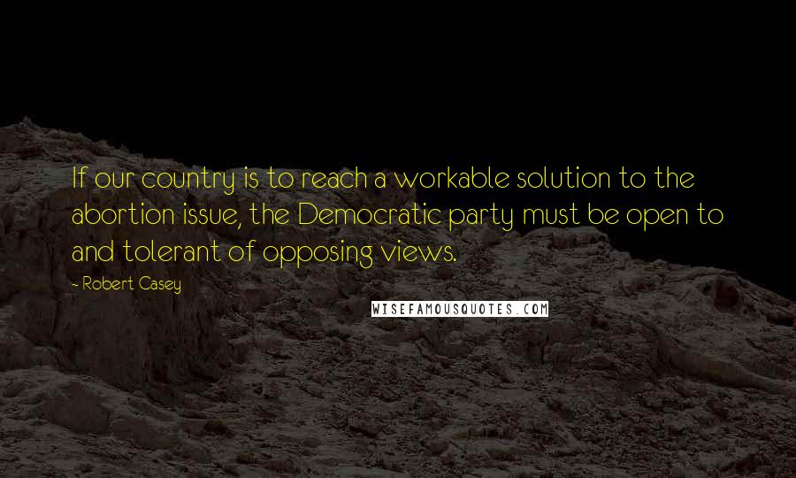 Robert Casey Quotes: If our country is to reach a workable solution to the abortion issue, the Democratic party must be open to and tolerant of opposing views.