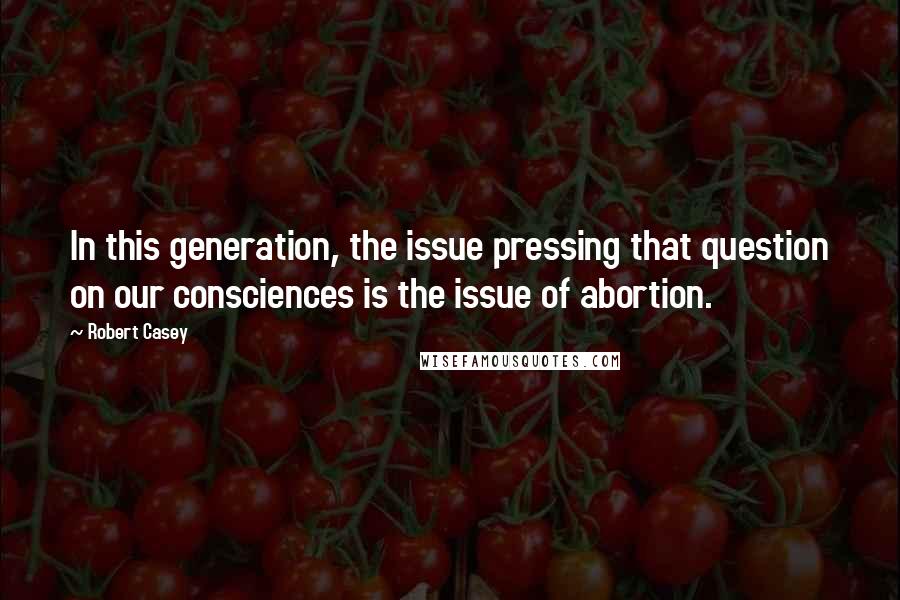 Robert Casey Quotes: In this generation, the issue pressing that question on our consciences is the issue of abortion.