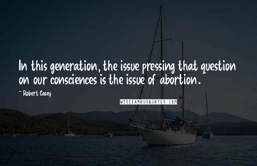 Robert Casey Quotes: In this generation, the issue pressing that question on our consciences is the issue of abortion.