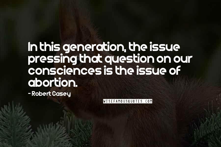 Robert Casey Quotes: In this generation, the issue pressing that question on our consciences is the issue of abortion.