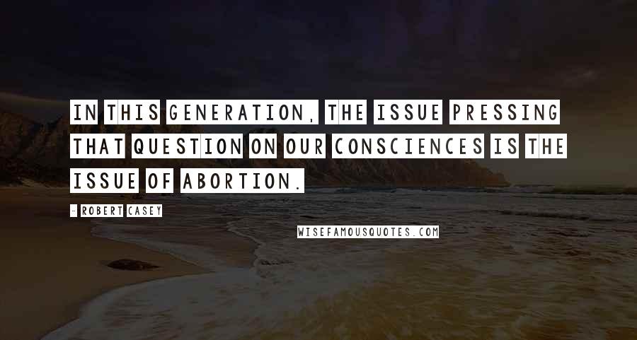 Robert Casey Quotes: In this generation, the issue pressing that question on our consciences is the issue of abortion.