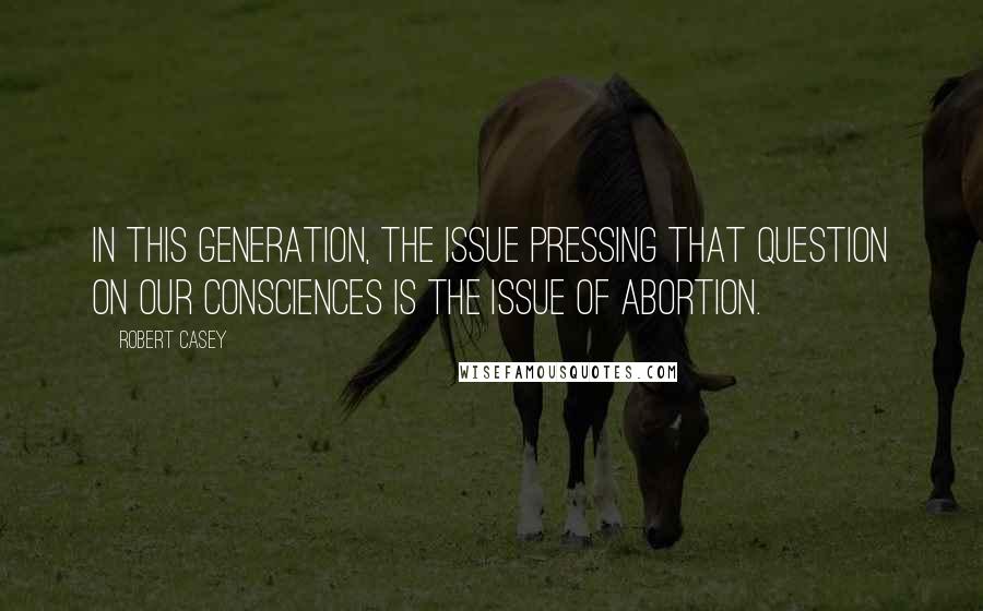 Robert Casey Quotes: In this generation, the issue pressing that question on our consciences is the issue of abortion.