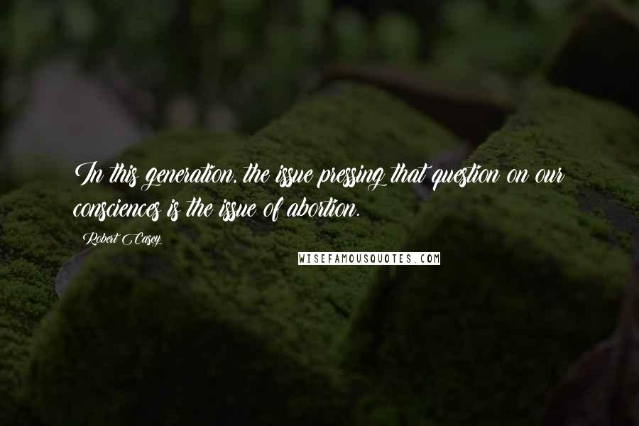 Robert Casey Quotes: In this generation, the issue pressing that question on our consciences is the issue of abortion.