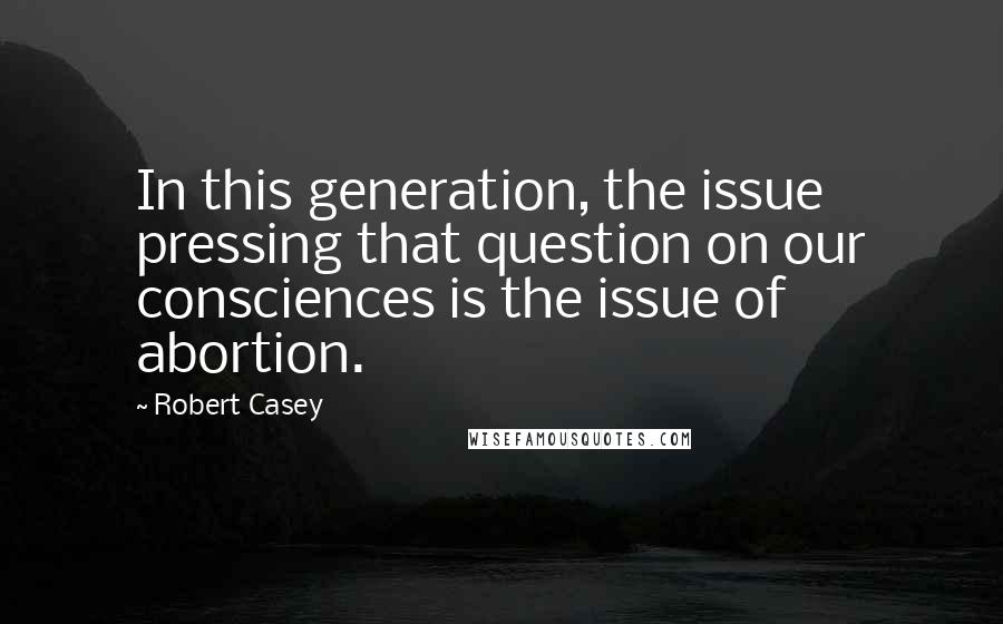 Robert Casey Quotes: In this generation, the issue pressing that question on our consciences is the issue of abortion.