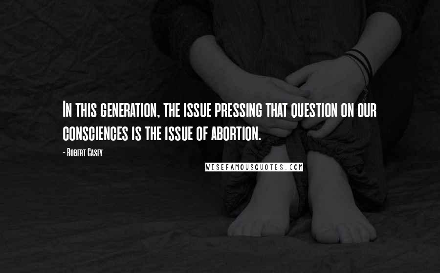 Robert Casey Quotes: In this generation, the issue pressing that question on our consciences is the issue of abortion.