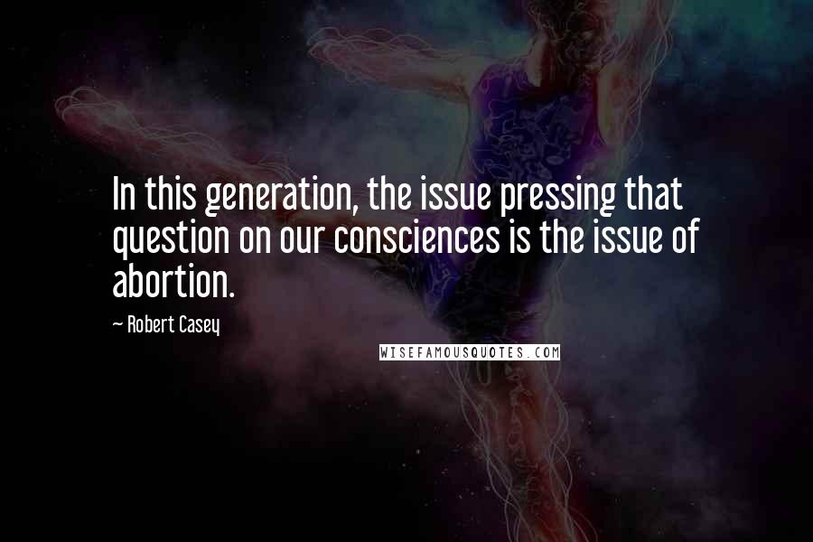 Robert Casey Quotes: In this generation, the issue pressing that question on our consciences is the issue of abortion.