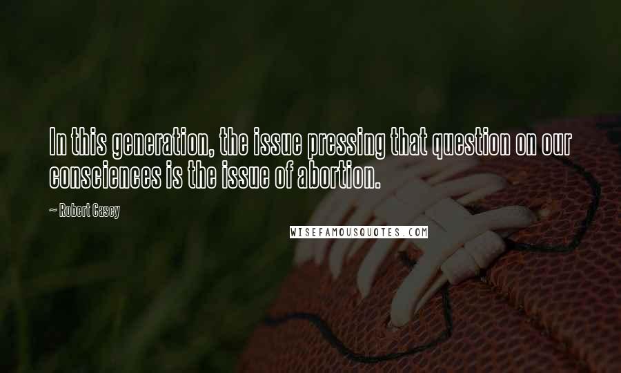 Robert Casey Quotes: In this generation, the issue pressing that question on our consciences is the issue of abortion.