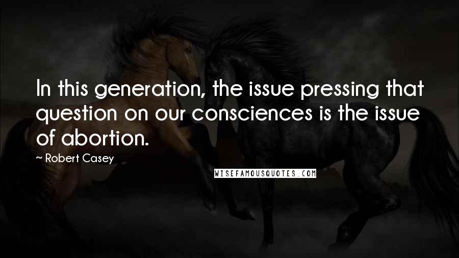 Robert Casey Quotes: In this generation, the issue pressing that question on our consciences is the issue of abortion.