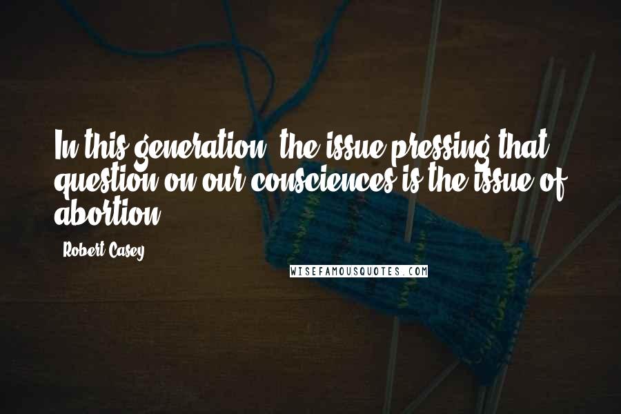 Robert Casey Quotes: In this generation, the issue pressing that question on our consciences is the issue of abortion.