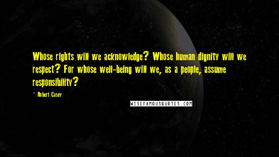 Robert Casey Quotes: Whose rights will we acknowledge? Whose human dignity will we respect? For whose well-being will we, as a people, assume responsibility?