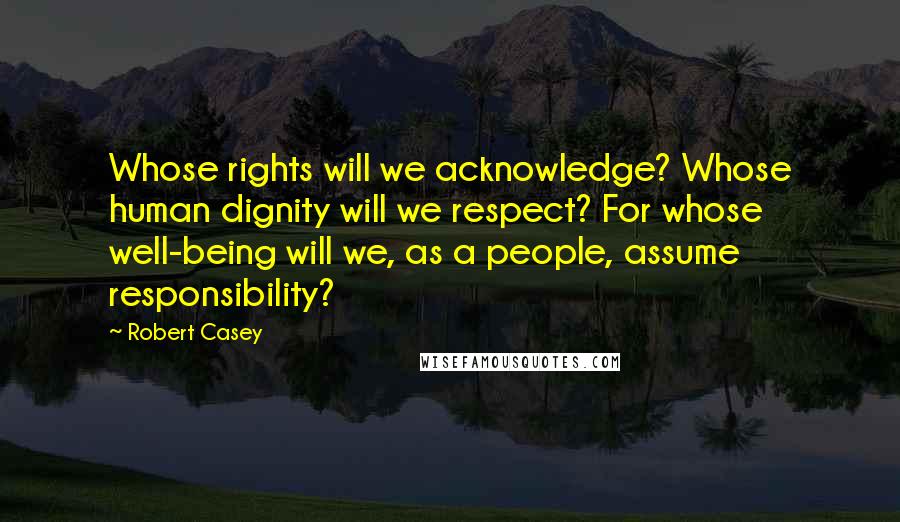 Robert Casey Quotes: Whose rights will we acknowledge? Whose human dignity will we respect? For whose well-being will we, as a people, assume responsibility?