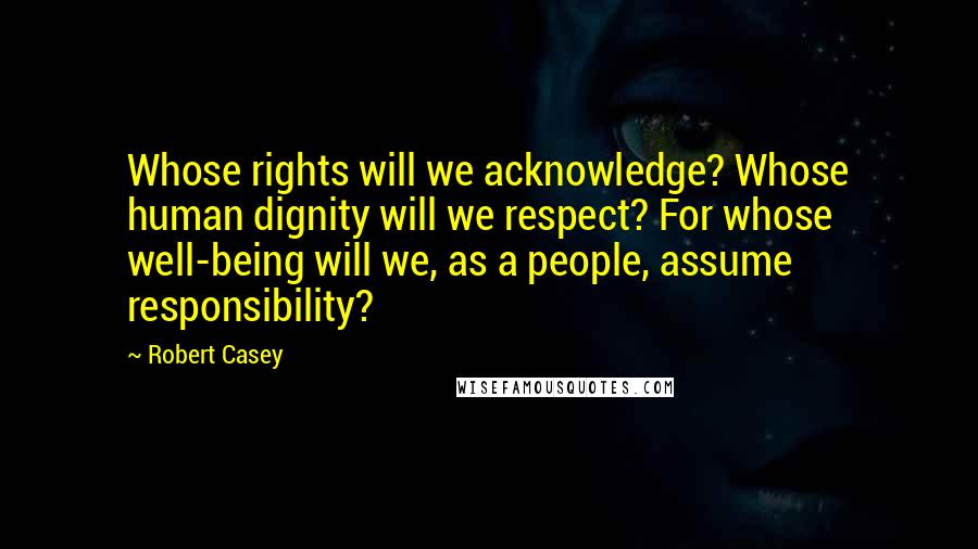 Robert Casey Quotes: Whose rights will we acknowledge? Whose human dignity will we respect? For whose well-being will we, as a people, assume responsibility?