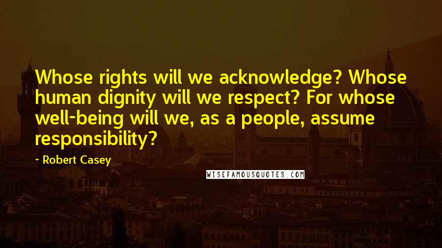 Robert Casey Quotes: Whose rights will we acknowledge? Whose human dignity will we respect? For whose well-being will we, as a people, assume responsibility?