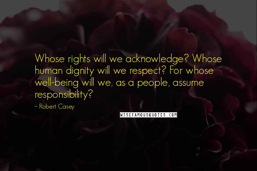 Robert Casey Quotes: Whose rights will we acknowledge? Whose human dignity will we respect? For whose well-being will we, as a people, assume responsibility?