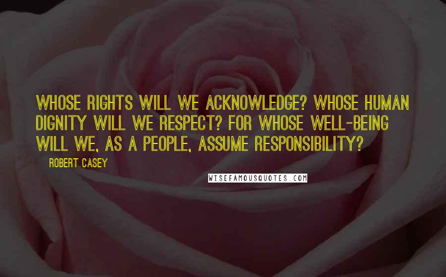 Robert Casey Quotes: Whose rights will we acknowledge? Whose human dignity will we respect? For whose well-being will we, as a people, assume responsibility?