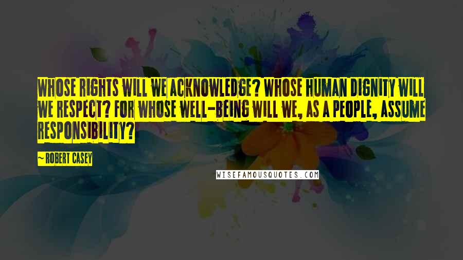 Robert Casey Quotes: Whose rights will we acknowledge? Whose human dignity will we respect? For whose well-being will we, as a people, assume responsibility?