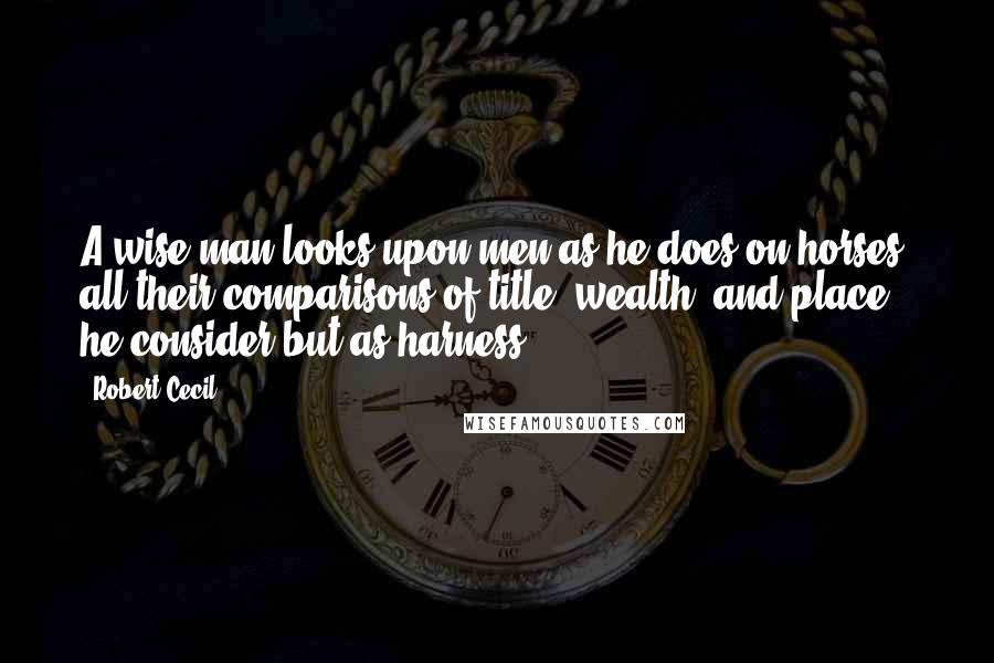 Robert Cecil Quotes: A wise man looks upon men as he does on horses; all their comparisons of title, wealth, and place, he consider but as harness.