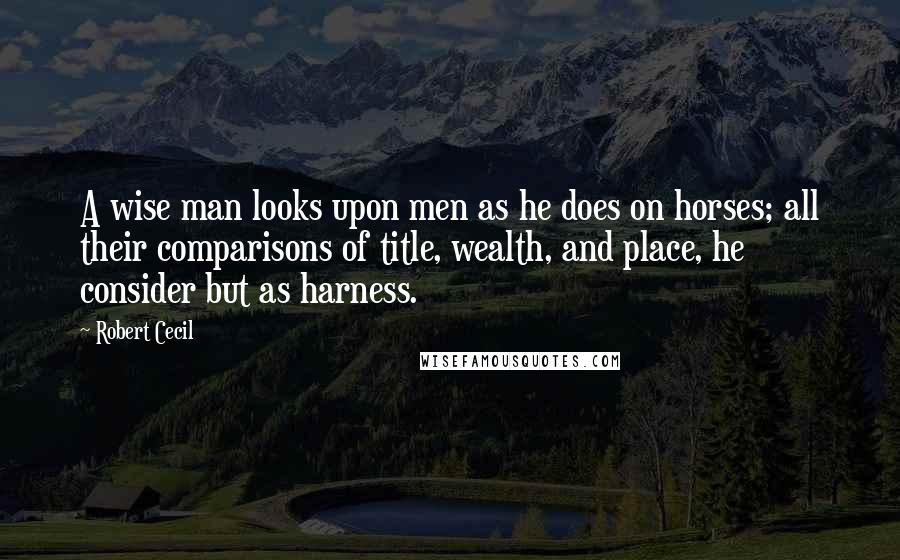 Robert Cecil Quotes: A wise man looks upon men as he does on horses; all their comparisons of title, wealth, and place, he consider but as harness.