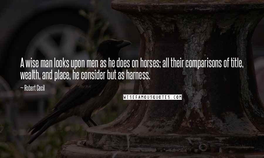 Robert Cecil Quotes: A wise man looks upon men as he does on horses; all their comparisons of title, wealth, and place, he consider but as harness.