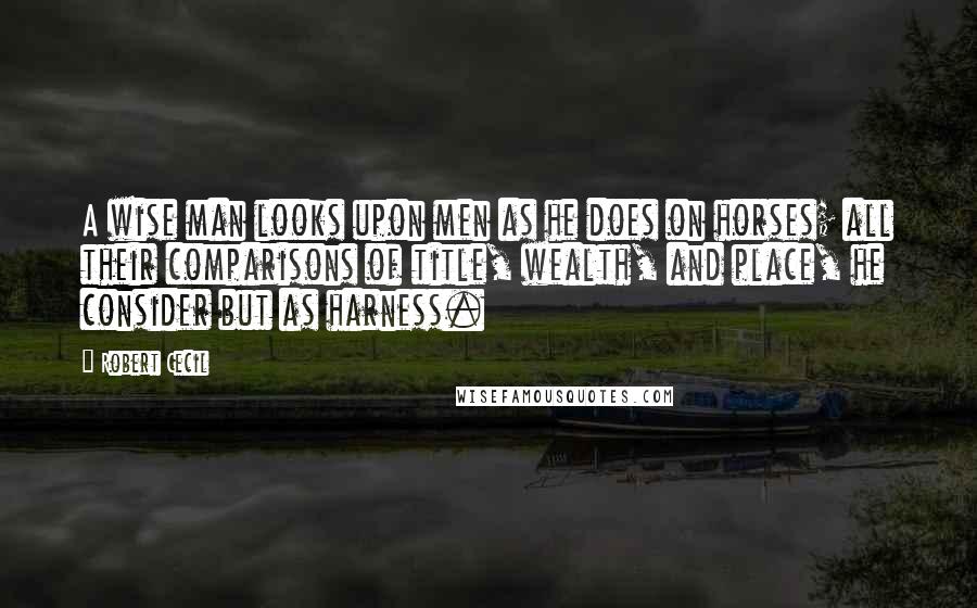 Robert Cecil Quotes: A wise man looks upon men as he does on horses; all their comparisons of title, wealth, and place, he consider but as harness.