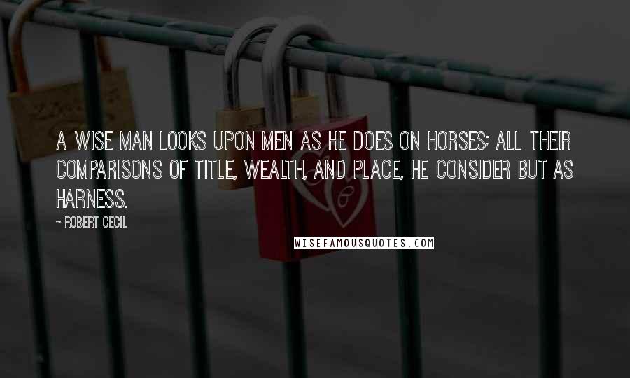 Robert Cecil Quotes: A wise man looks upon men as he does on horses; all their comparisons of title, wealth, and place, he consider but as harness.