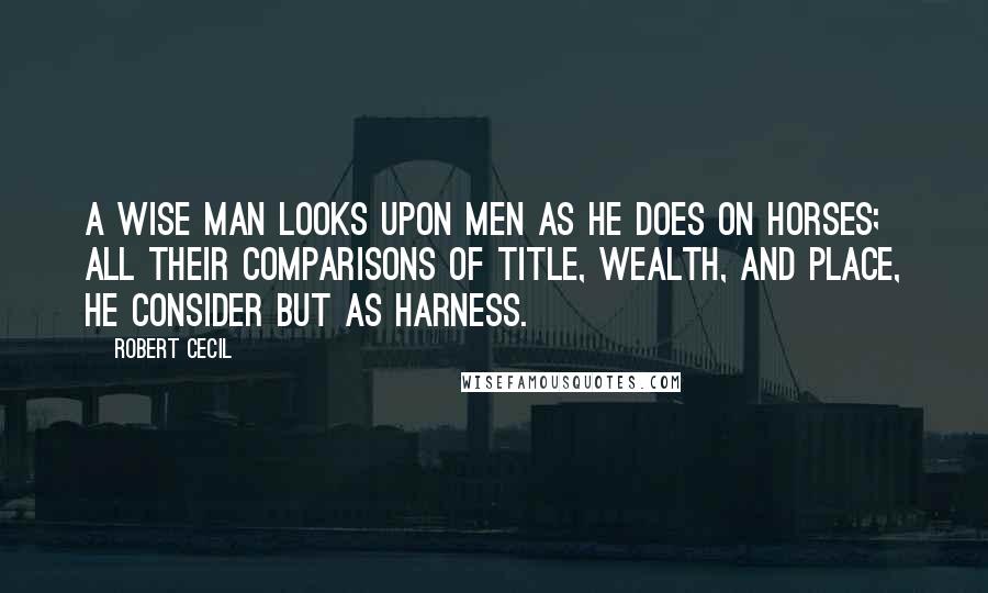 Robert Cecil Quotes: A wise man looks upon men as he does on horses; all their comparisons of title, wealth, and place, he consider but as harness.