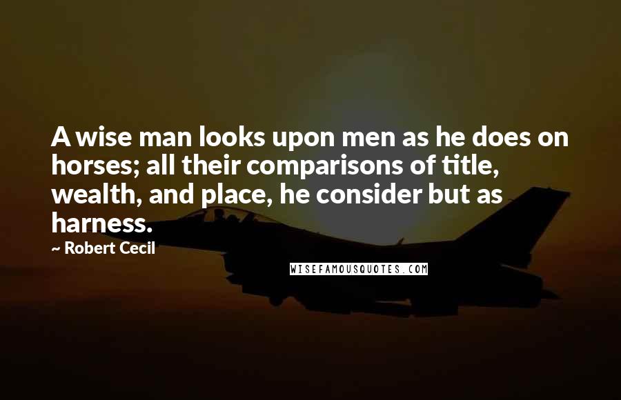 Robert Cecil Quotes: A wise man looks upon men as he does on horses; all their comparisons of title, wealth, and place, he consider but as harness.