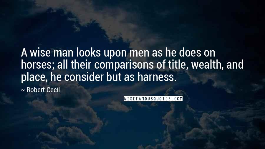 Robert Cecil Quotes: A wise man looks upon men as he does on horses; all their comparisons of title, wealth, and place, he consider but as harness.