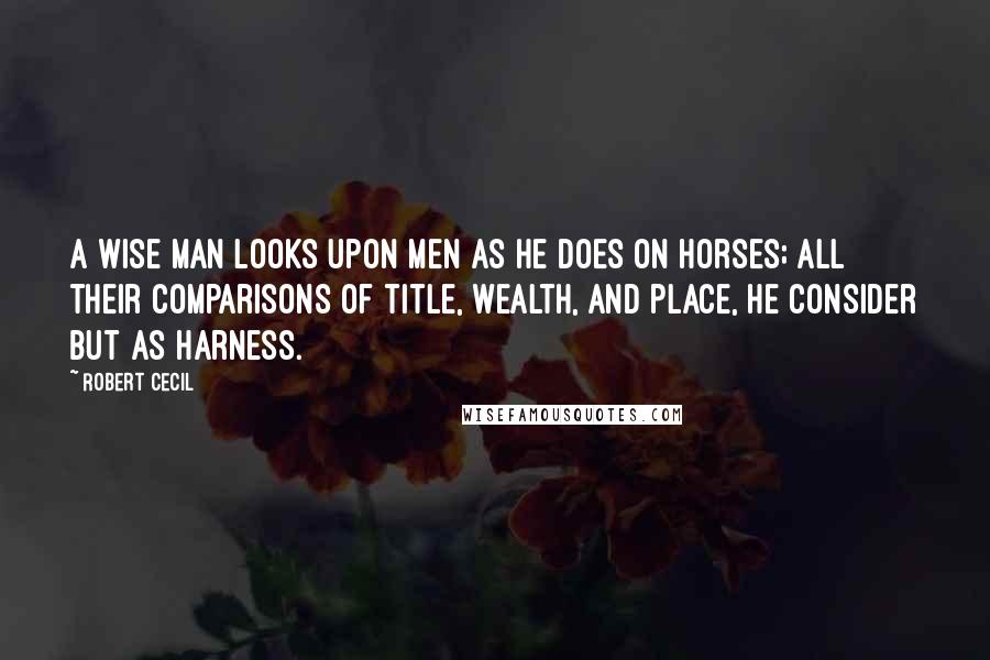 Robert Cecil Quotes: A wise man looks upon men as he does on horses; all their comparisons of title, wealth, and place, he consider but as harness.