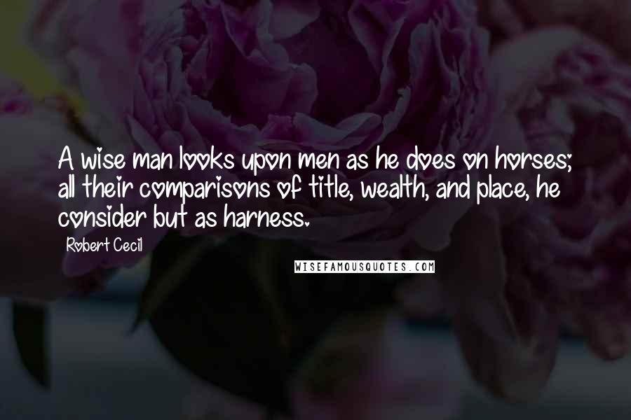 Robert Cecil Quotes: A wise man looks upon men as he does on horses; all their comparisons of title, wealth, and place, he consider but as harness.