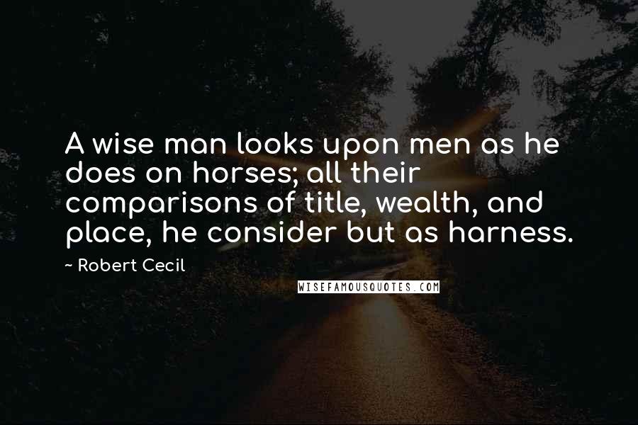Robert Cecil Quotes: A wise man looks upon men as he does on horses; all their comparisons of title, wealth, and place, he consider but as harness.