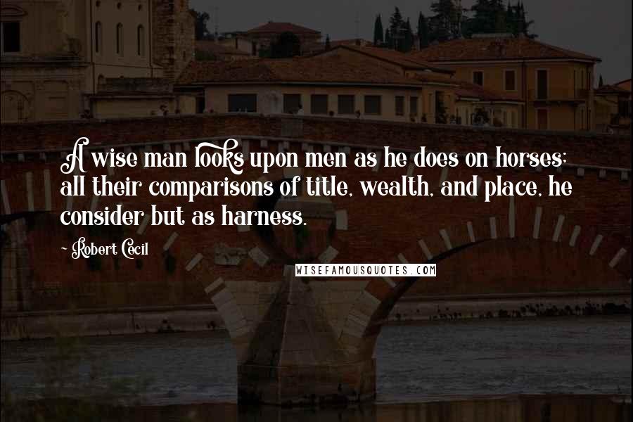 Robert Cecil Quotes: A wise man looks upon men as he does on horses; all their comparisons of title, wealth, and place, he consider but as harness.