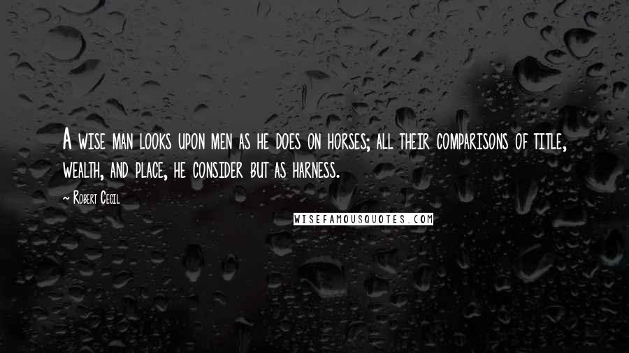 Robert Cecil Quotes: A wise man looks upon men as he does on horses; all their comparisons of title, wealth, and place, he consider but as harness.