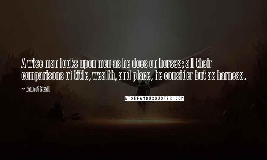 Robert Cecil Quotes: A wise man looks upon men as he does on horses; all their comparisons of title, wealth, and place, he consider but as harness.