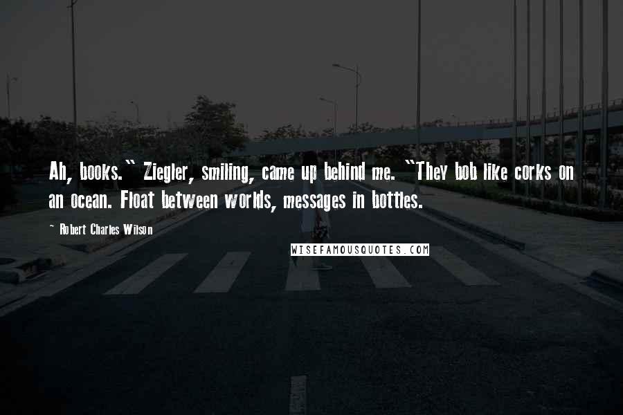 Robert Charles Wilson Quotes: Ah, books." Ziegler, smiling, came up behind me. "They bob like corks on an ocean. Float between worlds, messages in bottles.