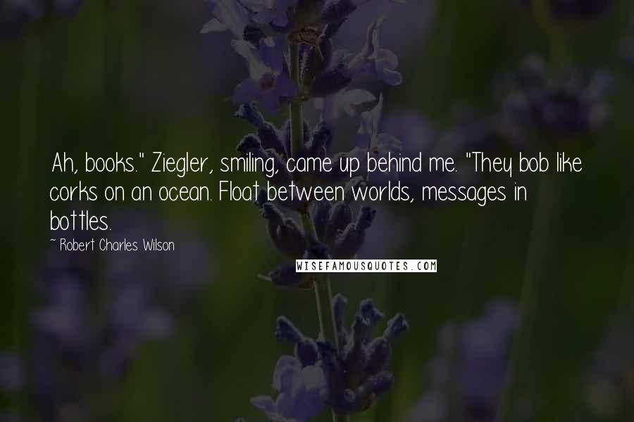 Robert Charles Wilson Quotes: Ah, books." Ziegler, smiling, came up behind me. "They bob like corks on an ocean. Float between worlds, messages in bottles.