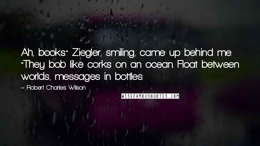 Robert Charles Wilson Quotes: Ah, books." Ziegler, smiling, came up behind me. "They bob like corks on an ocean. Float between worlds, messages in bottles.