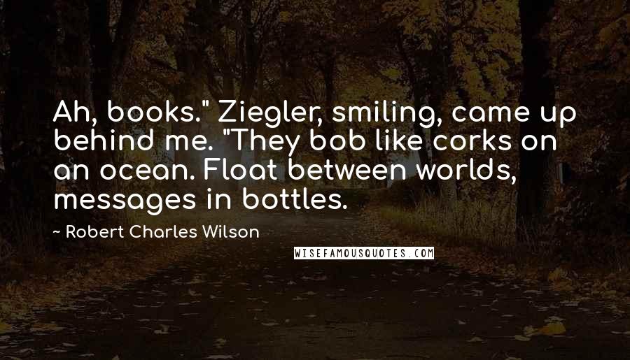 Robert Charles Wilson Quotes: Ah, books." Ziegler, smiling, came up behind me. "They bob like corks on an ocean. Float between worlds, messages in bottles.