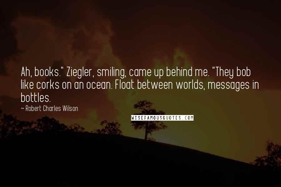 Robert Charles Wilson Quotes: Ah, books." Ziegler, smiling, came up behind me. "They bob like corks on an ocean. Float between worlds, messages in bottles.