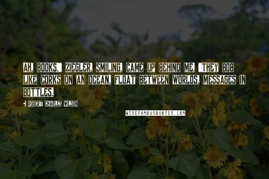 Robert Charles Wilson Quotes: Ah, books." Ziegler, smiling, came up behind me. "They bob like corks on an ocean. Float between worlds, messages in bottles.