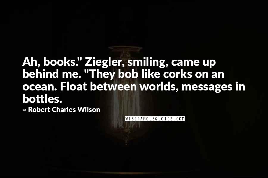 Robert Charles Wilson Quotes: Ah, books." Ziegler, smiling, came up behind me. "They bob like corks on an ocean. Float between worlds, messages in bottles.