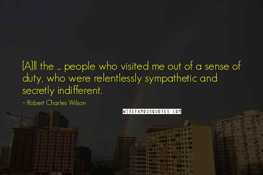 Robert Charles Wilson Quotes: [A]ll the ... people who visited me out of a sense of duty, who were relentlessly sympathetic and secretly indifferent.