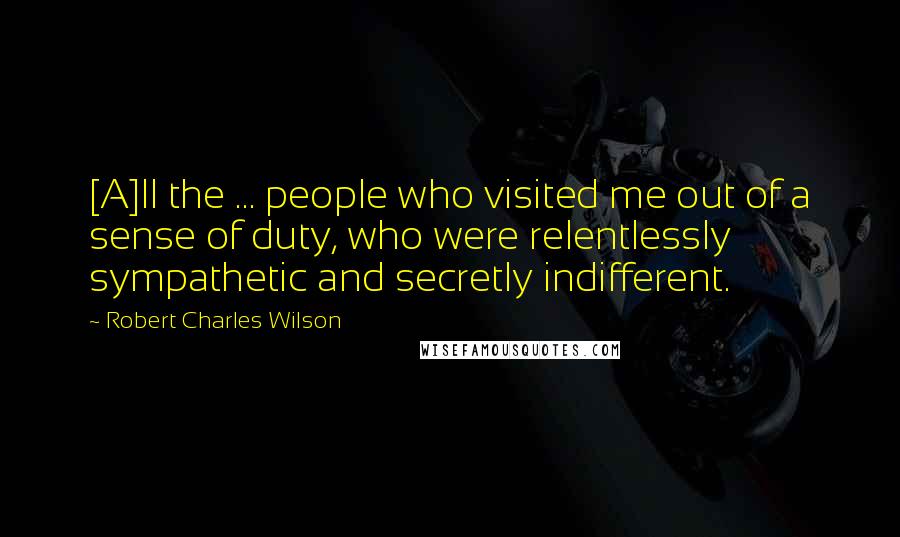 Robert Charles Wilson Quotes: [A]ll the ... people who visited me out of a sense of duty, who were relentlessly sympathetic and secretly indifferent.