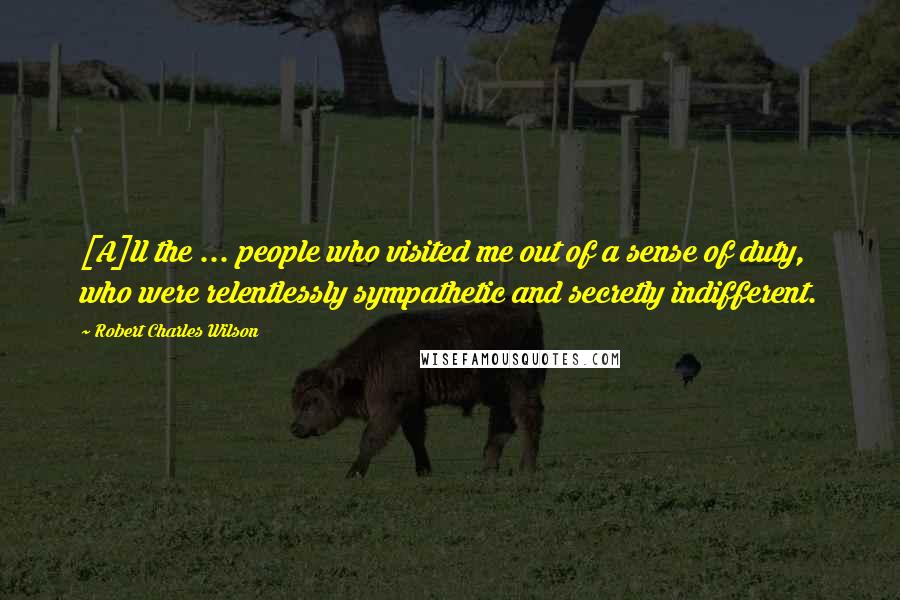 Robert Charles Wilson Quotes: [A]ll the ... people who visited me out of a sense of duty, who were relentlessly sympathetic and secretly indifferent.