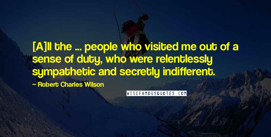 Robert Charles Wilson Quotes: [A]ll the ... people who visited me out of a sense of duty, who were relentlessly sympathetic and secretly indifferent.