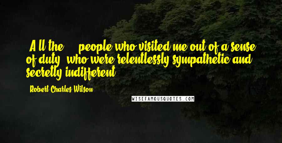 Robert Charles Wilson Quotes: [A]ll the ... people who visited me out of a sense of duty, who were relentlessly sympathetic and secretly indifferent.