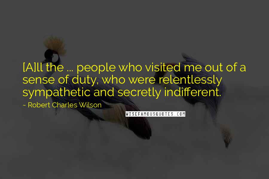 Robert Charles Wilson Quotes: [A]ll the ... people who visited me out of a sense of duty, who were relentlessly sympathetic and secretly indifferent.