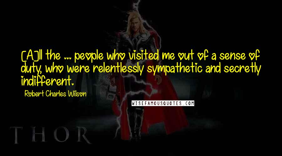Robert Charles Wilson Quotes: [A]ll the ... people who visited me out of a sense of duty, who were relentlessly sympathetic and secretly indifferent.
